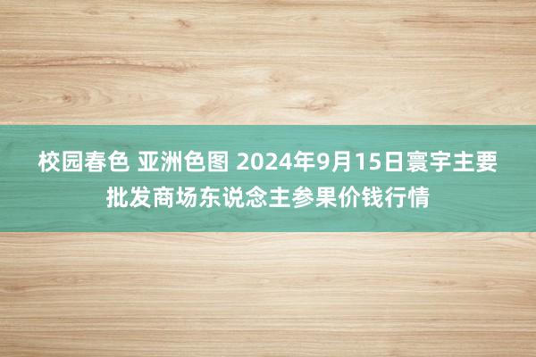 校园春色 亚洲色图 2024年9月15日寰宇主要批发商场东说念主参果价钱行情