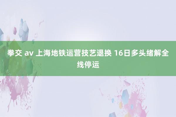 拳交 av 上海地铁运营技艺退换 16日多头绪解全线停运