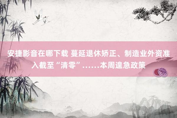 安捷影音在哪下载 蔓延退休矫正、制造业外资准入截至“清零”……本周遑急政策