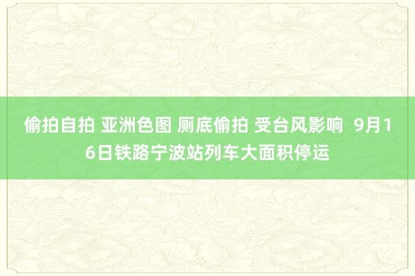 偷拍自拍 亚洲色图 厕底偷拍 受台风影响  9月16日铁路宁波站列车大面积停运