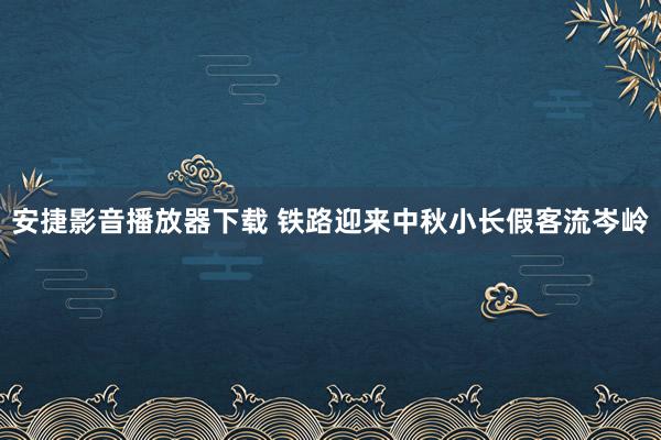 安捷影音播放器下载 铁路迎来中秋小长假客流岑岭