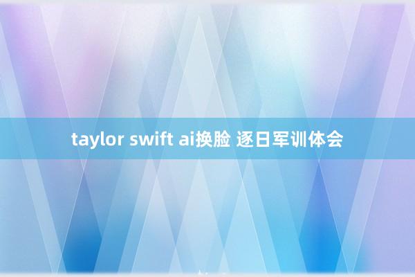 taylor swift ai换脸 逐日军训体会