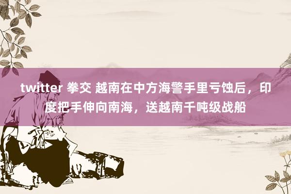 twitter 拳交 越南在中方海警手里亏蚀后，印度把手伸向南海，送越南千吨级战船