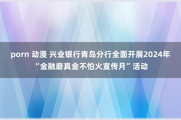 porn 动漫 兴业银行青岛分行全面开展2024年“金融磨真金不怕火宣传月”活动