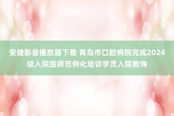 安捷影音播放器下载 青岛市口腔病院完成2024级入院医师范例化培训学员入院教悔