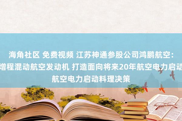 海角社区 免费视频 江苏神通参股公司鸿鹏航空：行将发布增程混动航空发动机 打造面向将来20年航空电力启动料理决策