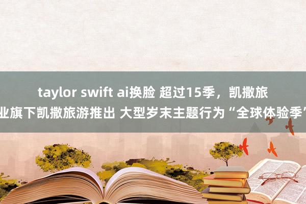 taylor swift ai换脸 超过15季，凯撒旅业旗下凯撒旅游推出 大型岁末主题行为“全球体验季”