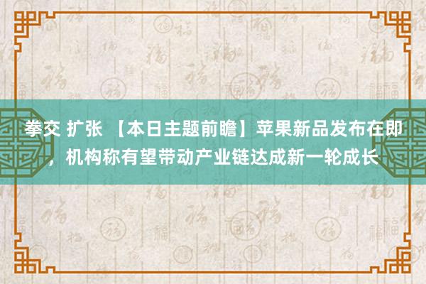 拳交 扩张 【本日主题前瞻】苹果新品发布在即，机构称有望带动产业链达成新一轮成长