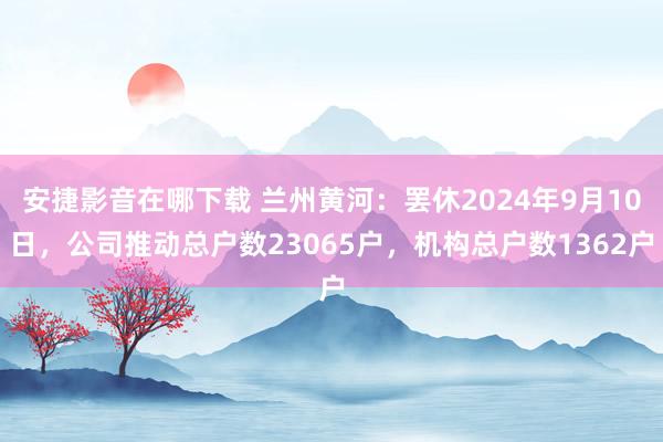 安捷影音在哪下载 兰州黄河：罢休2024年9月10日，公司推动总户数23065户，机构总户数1362户