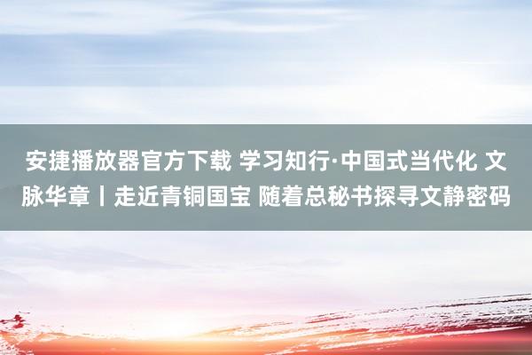 安捷播放器官方下载 学习知行·中国式当代化 文脉华章丨走近青铜国宝 随着总秘书探寻文静密码