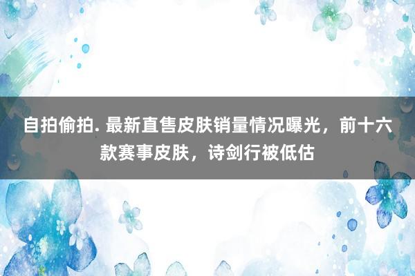 自拍偷拍. 最新直售皮肤销量情况曝光，前十六款赛事皮肤，诗剑行被低估