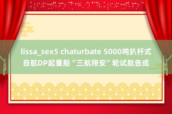 lissa_sex5 chaturbate 5000吨扒杆式自航DP起重船“三航翔安”轮试航告成