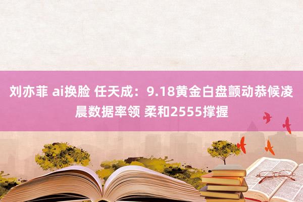 刘亦菲 ai换脸 任天成：9.18黄金白盘颤动恭候凌晨数据率领 柔和2555撑握