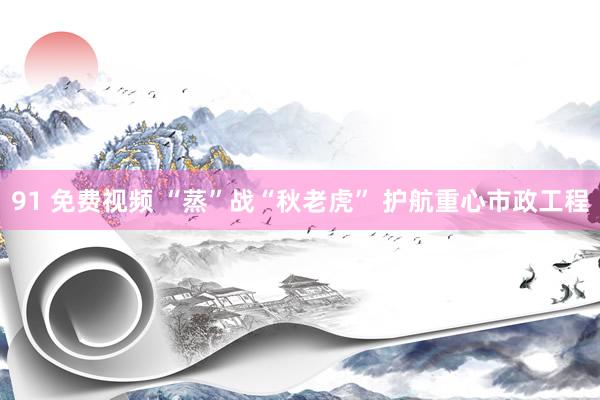 91 免费视频 “蒸”战“秋老虎” 护航重心市政工程