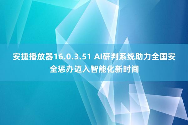 安捷播放器16.0.3.51 AI研判系统助力全国安全惩办迈入智能化新时间