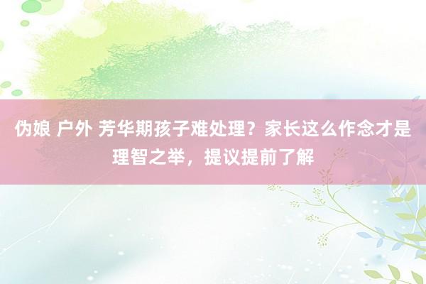 伪娘 户外 芳华期孩子难处理？家长这么作念才是理智之举，提议提前了解