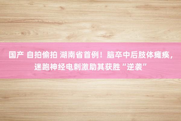 国产 自拍偷拍 湖南省首例！脑卒中后肢体瘫痪，迷跑神经电刺激助其获胜“逆袭”