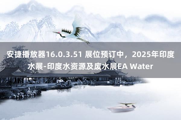 安捷播放器16.0.3.51 展位预订中，2025年印度水展-印度水资源及废水展EA Water