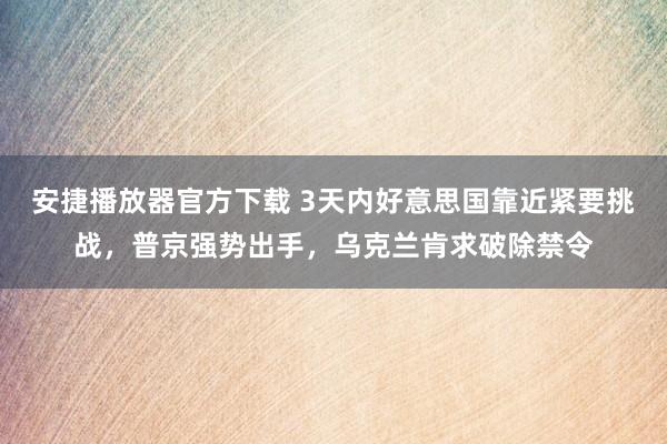 安捷播放器官方下载 3天内好意思国靠近紧要挑战，普京强势出手，乌克兰肯求破除禁令