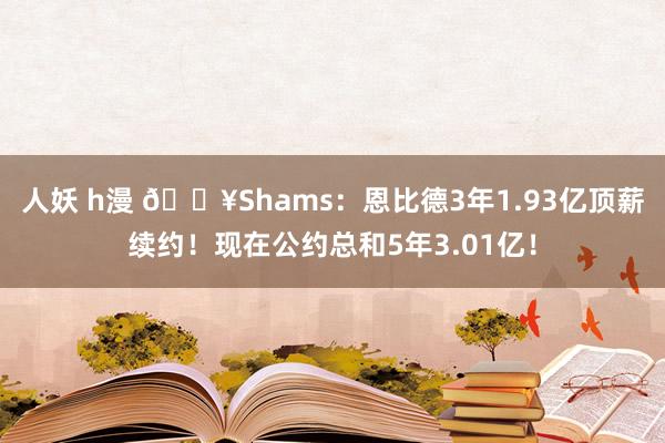 人妖 h漫 💥Shams：恩比德3年1.93亿顶薪续约！现在公约总和5年3.01亿！