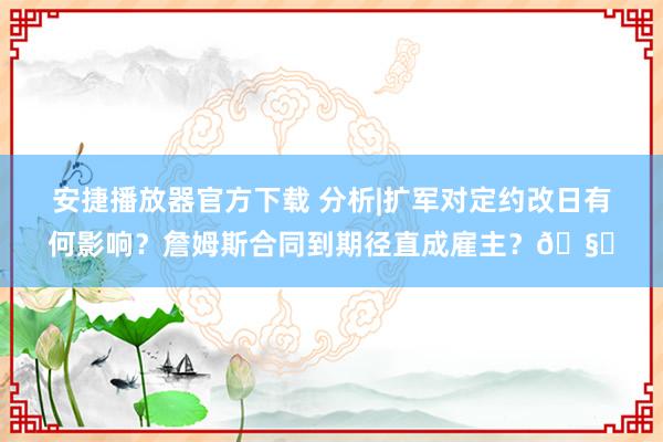 安捷播放器官方下载 分析|扩军对定约改日有何影响？詹姆斯合同到期径直成雇主？🧐