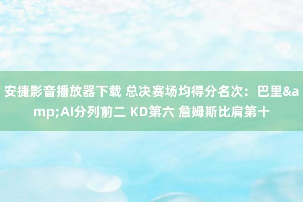 安捷影音播放器下载 总决赛场均得分名次：巴里&AI分列前二 KD第六 詹姆斯比肩第十