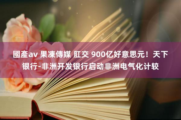 國產av 果凍傳媒 肛交 900亿好意思元！天下银行-非洲开发银行启动非洲电气化计较