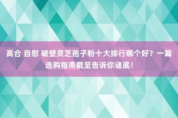 高合 自慰 破壁灵芝孢子粉十大排行哪个好？一篇选购指南截至告诉你谜底！