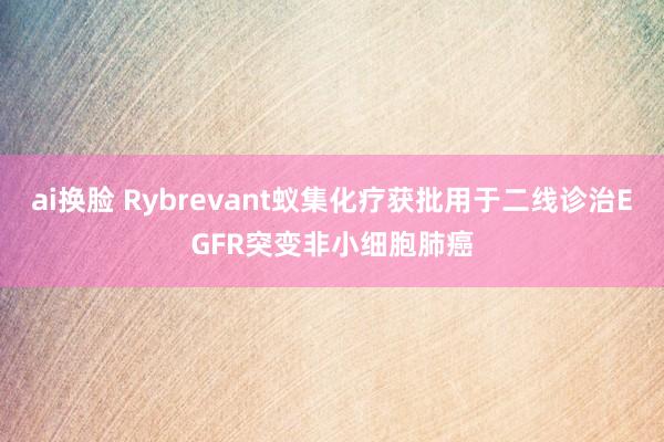 ai换脸 Rybrevant蚁集化疗获批用于二线诊治EGFR突变非小细胞肺癌