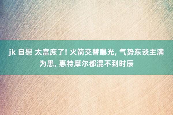 jk 自慰 太富庶了! 火箭交替曝光， 气势东谈主满为患， 惠特摩尔都混不到时辰