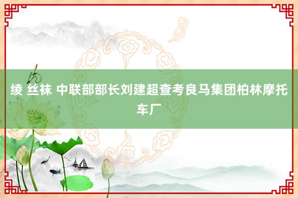 绫 丝袜 中联部部长刘建超查考良马集团柏林摩托车厂