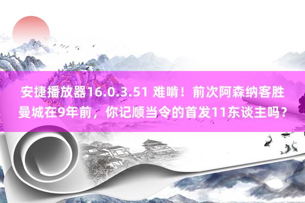 安捷播放器16.0.3.51 难啃！前次阿森纳客胜曼城在9年前，你记顺当令的首发11东谈主吗？