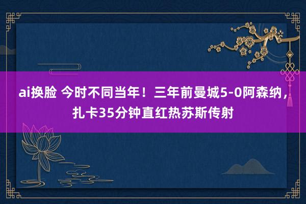 ai换脸 今时不同当年！三年前曼城5-0阿森纳，扎卡35分钟直红热苏斯传射