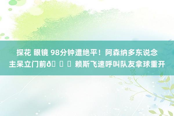 探花 眼镜 98分钟遭绝平！阿森纳多东说念主呆立门前😞赖斯飞速呼叫队友拿球重开