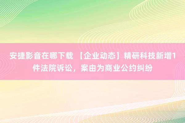 安捷影音在哪下载 【企业动态】精研科技新增1件法院诉讼，案由为商业公约纠纷