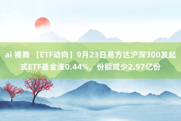 ai 裸舞 【ETF动向】9月23日易方达沪深300发起式ETF基金涨0.44%，份额减少2.97亿份