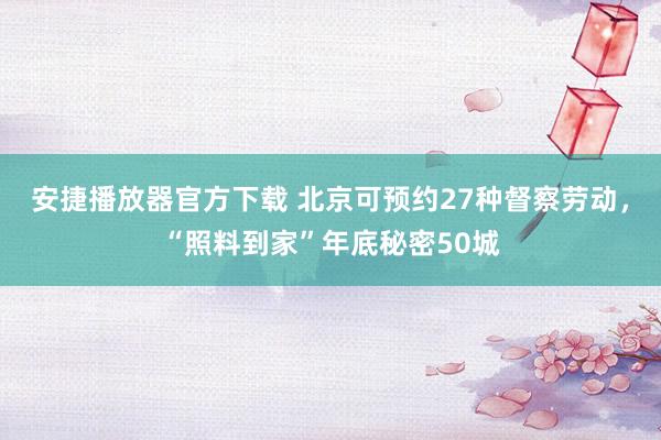 安捷播放器官方下载 北京可预约27种督察劳动，“照料到家”年底秘密50城