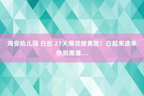 海安幼儿园 白丝 21天爆改蜡黄脸！白起来速率快到离谱…