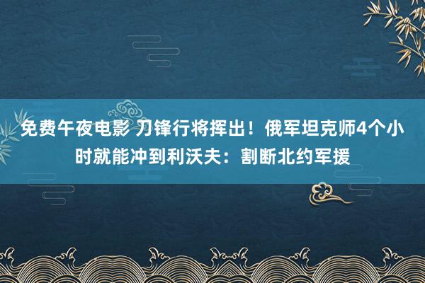 免费午夜电影 刀锋行将挥出！俄军坦克师4个小时就能冲到利沃夫：割断北约军援