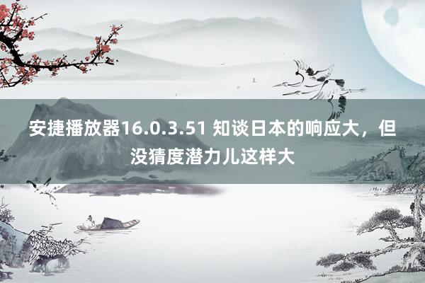 安捷播放器16.0.3.51 知谈日本的响应大，但没猜度潜力儿这样大