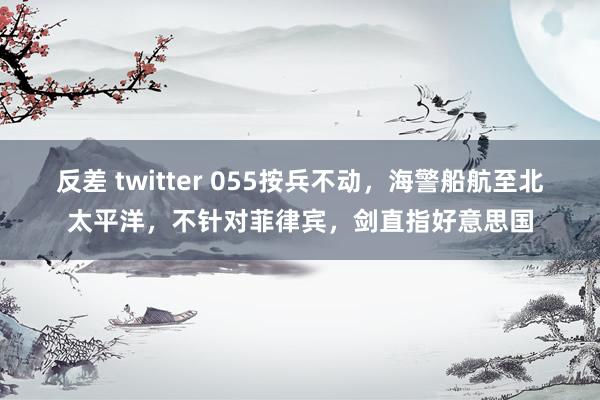 反差 twitter 055按兵不动，海警船航至北太平洋，不针对菲律宾，剑直指好意思国