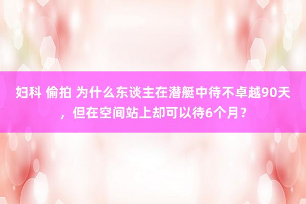 妇科 偷拍 为什么东谈主在潜艇中待不卓越90天，但在空间站上却可以待6个月？