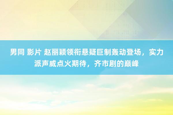 男同 影片 赵丽颖领衔悬疑巨制轰动登场，实力派声威点火期待，齐市剧的巅峰