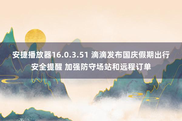 安捷播放器16.0.3.51 滴滴发布国庆假期出行安全提醒 加强防守场站和远程订单