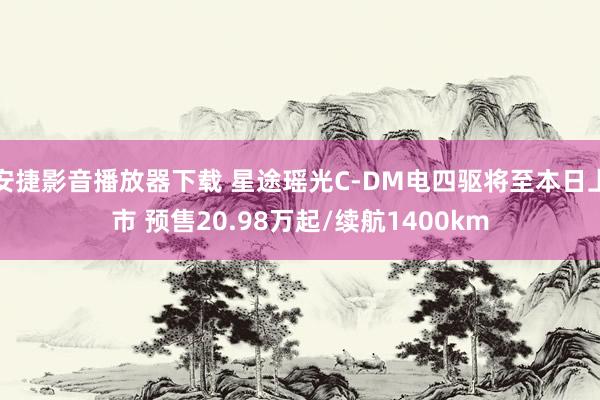 安捷影音播放器下载 星途瑶光C-DM电四驱将至本日上市 预售20.98万起/续航1400km