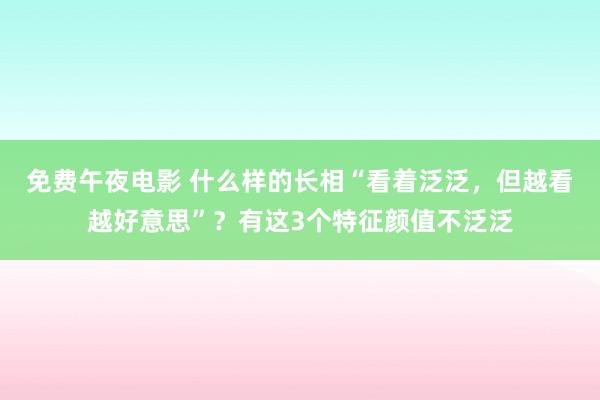 免费午夜电影 什么样的长相“看着泛泛，但越看越好意思”？有这3个特征颜值不泛泛