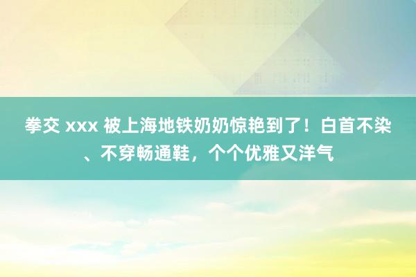 拳交 xxx 被上海地铁奶奶惊艳到了！白首不染、不穿畅通鞋，个个优雅又洋气