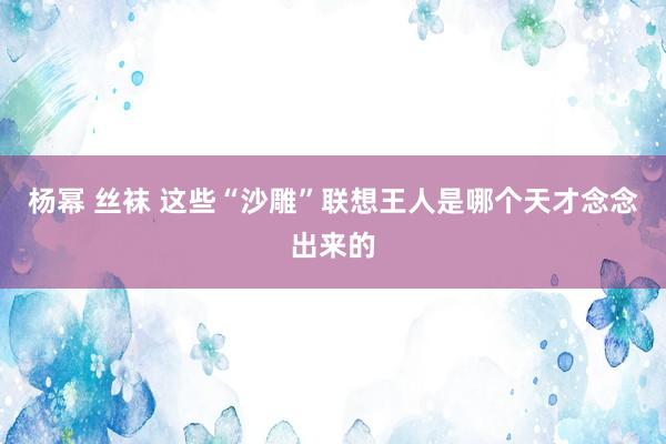 杨幂 丝袜 这些“沙雕”联想王人是哪个天才念念出来的