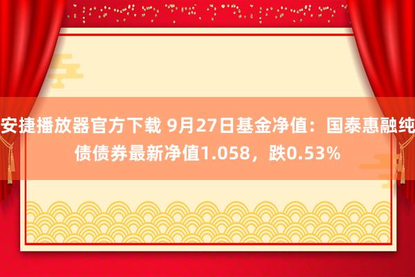 安捷播放器官方下载 9月27日基金净值：国泰惠融纯债债券最新净值1.058，跌0.53%