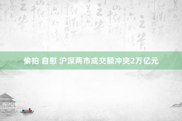 偷拍 自慰 沪深两市成交额冲突2万亿元